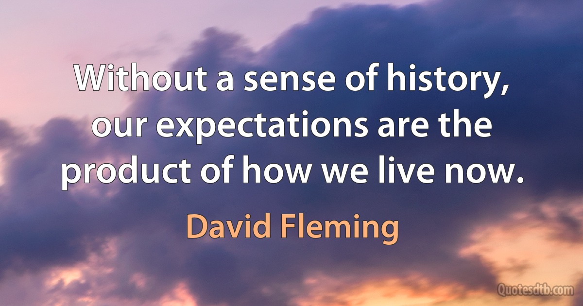 Without a sense of history, our expectations are the product of how we live now. (David Fleming)