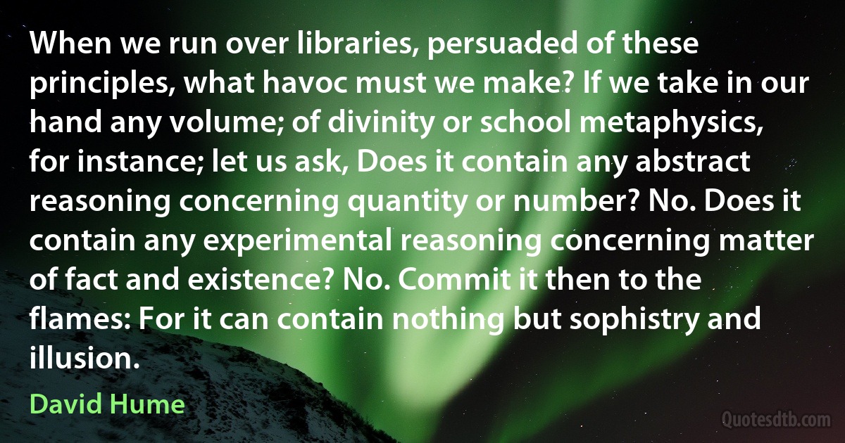 When we run over libraries, persuaded of these principles, what havoc must we make? If we take in our hand any volume; of divinity or school metaphysics, for instance; let us ask, Does it contain any abstract reasoning concerning quantity or number? No. Does it contain any experimental reasoning concerning matter of fact and existence? No. Commit it then to the flames: For it can contain nothing but sophistry and illusion. (David Hume)