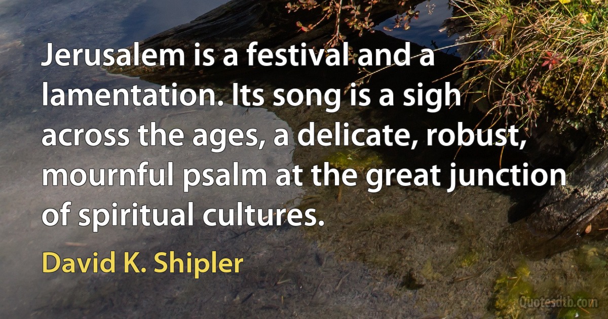 Jerusalem is a festival and a lamentation. Its song is a sigh across the ages, a delicate, robust, mournful psalm at the great junction of spiritual cultures. (David K. Shipler)