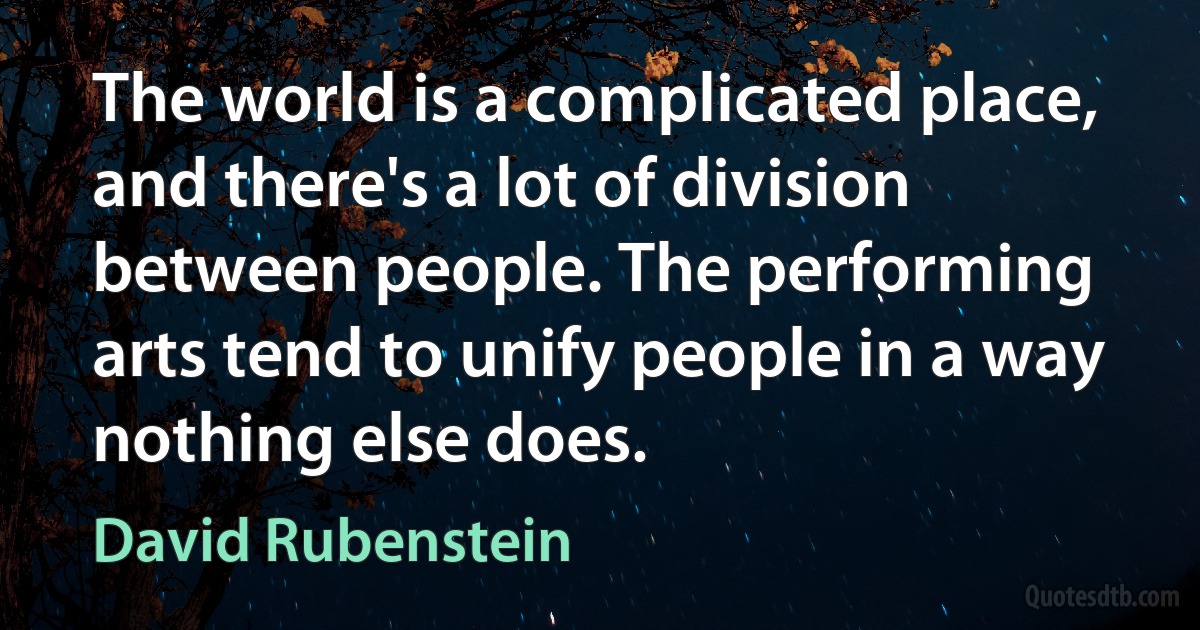 The world is a complicated place, and there's a lot of division between people. The performing arts tend to unify people in a way nothing else does. (David Rubenstein)