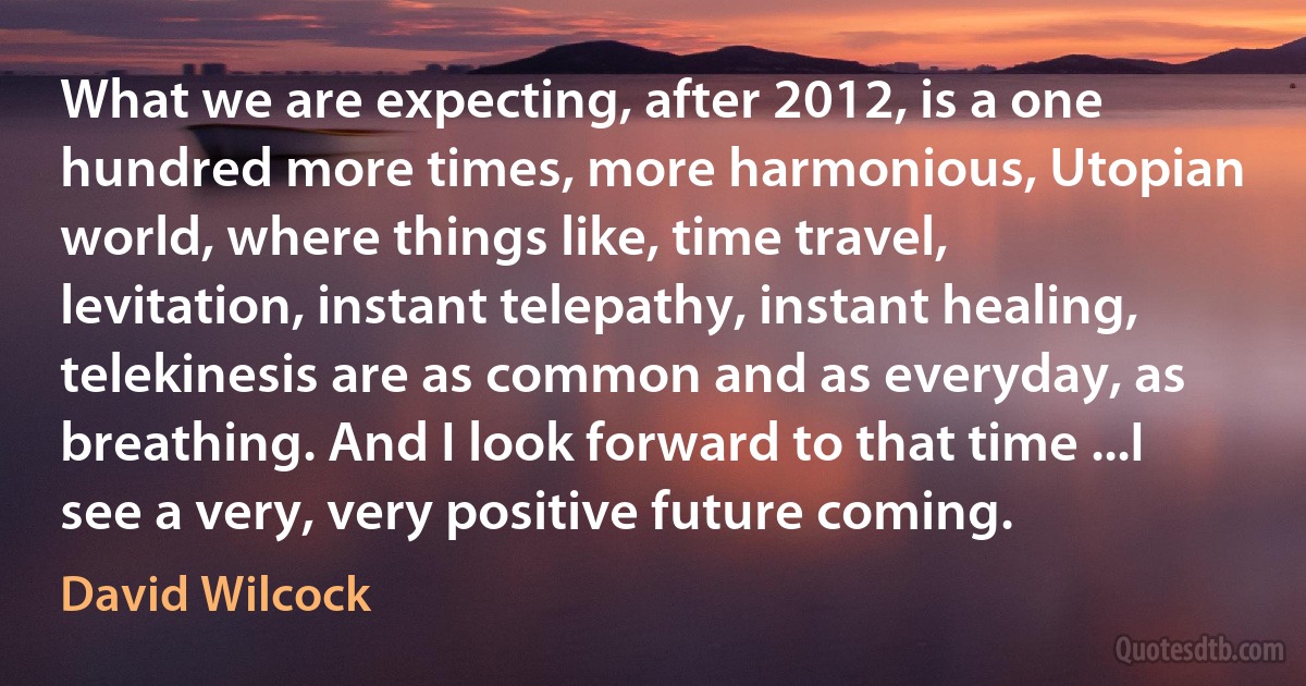 What we are expecting, after 2012, is a one hundred more times, more harmonious, Utopian world, where things like, time travel, levitation, instant telepathy, instant healing, telekinesis are as common and as everyday, as breathing. And I look forward to that time ...I see a very, very positive future coming. (David Wilcock)