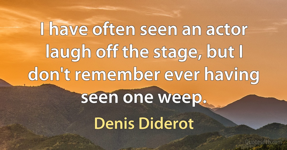 I have often seen an actor laugh off the stage, but I don't remember ever having seen one weep. (Denis Diderot)