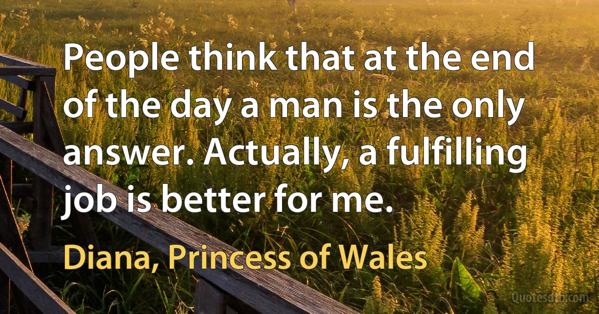 People think that at the end of the day a man is the only answer. Actually, a fulfilling job is better for me. (Diana, Princess of Wales)