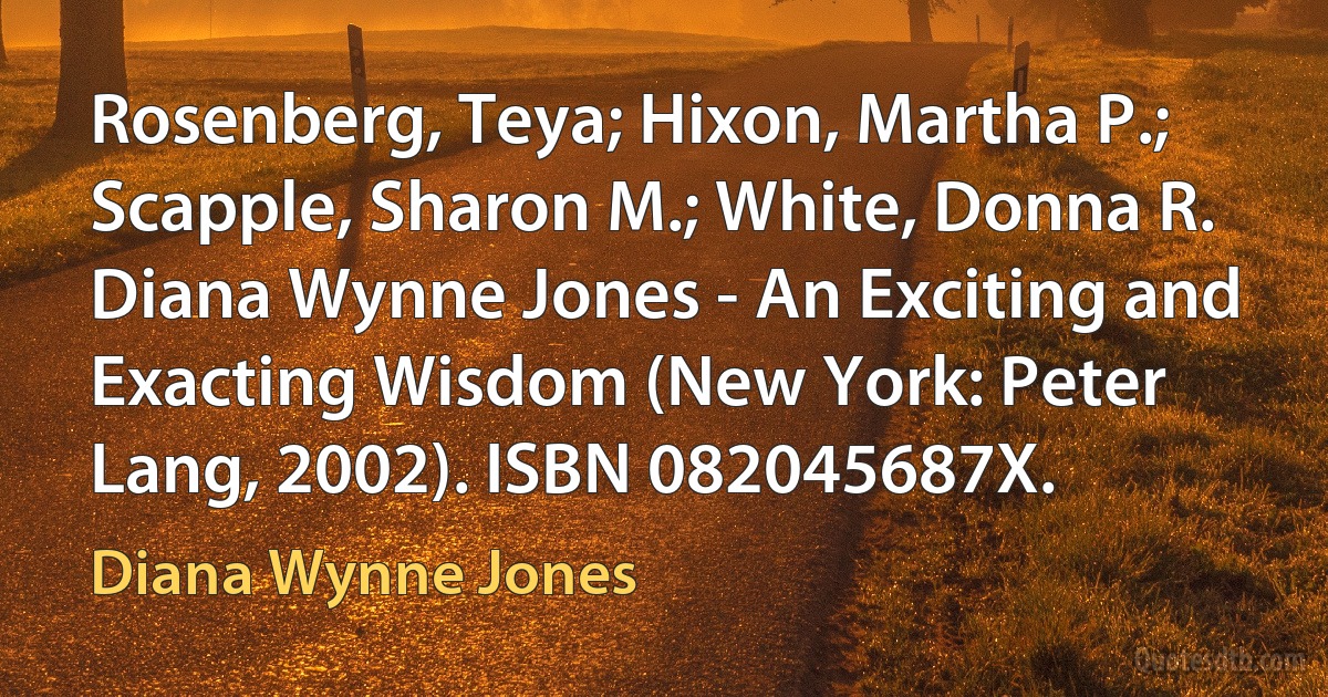 Rosenberg, Teya; Hixon, Martha P.; Scapple, Sharon M.; White, Donna R. Diana Wynne Jones - An Exciting and Exacting Wisdom (New York: Peter Lang, 2002). ISBN 082045687X. (Diana Wynne Jones)