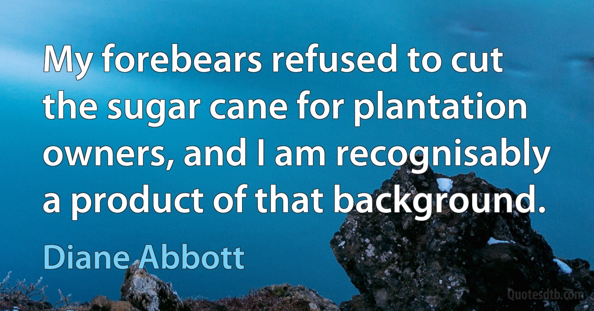 My forebears refused to cut the sugar cane for plantation owners, and I am recognisably a product of that background. (Diane Abbott)