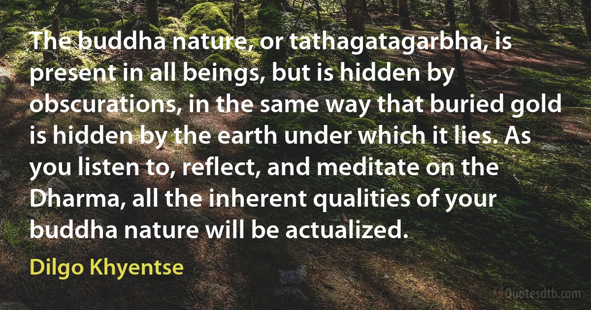 The buddha nature, or tathagatagarbha, is present in all beings, but is hidden by obscurations, in the same way that buried gold is hidden by the earth under which it lies. As you listen to, reflect, and meditate on the Dharma, all the inherent qualities of your buddha nature will be actualized. (Dilgo Khyentse)