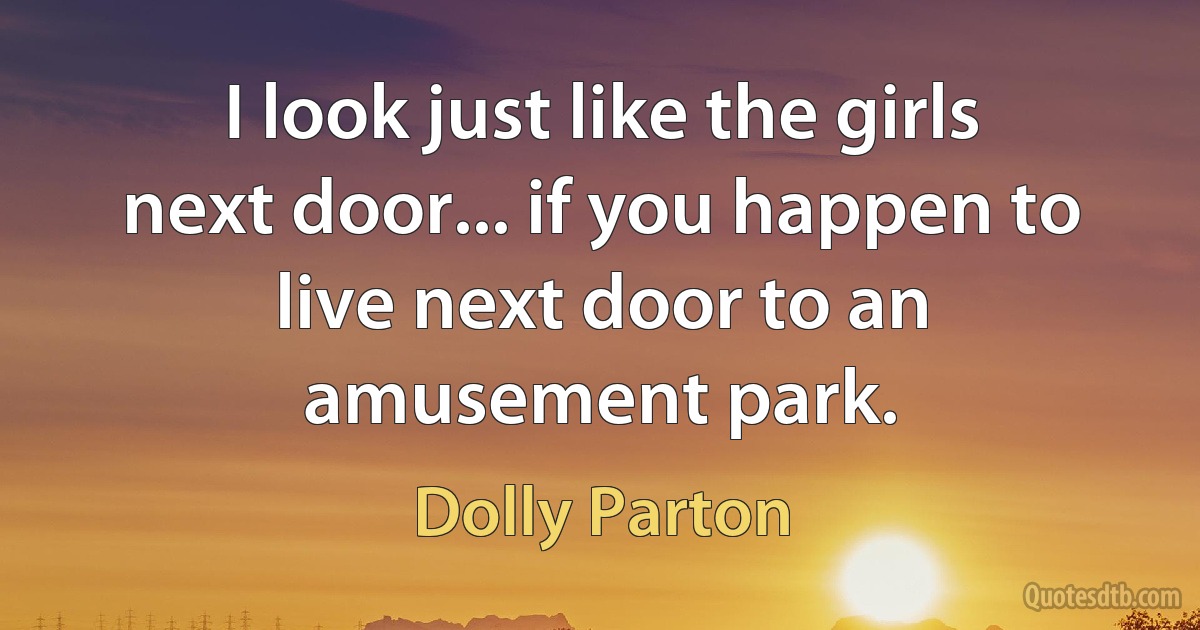 I look just like the girls next door... if you happen to live next door to an amusement park. (Dolly Parton)