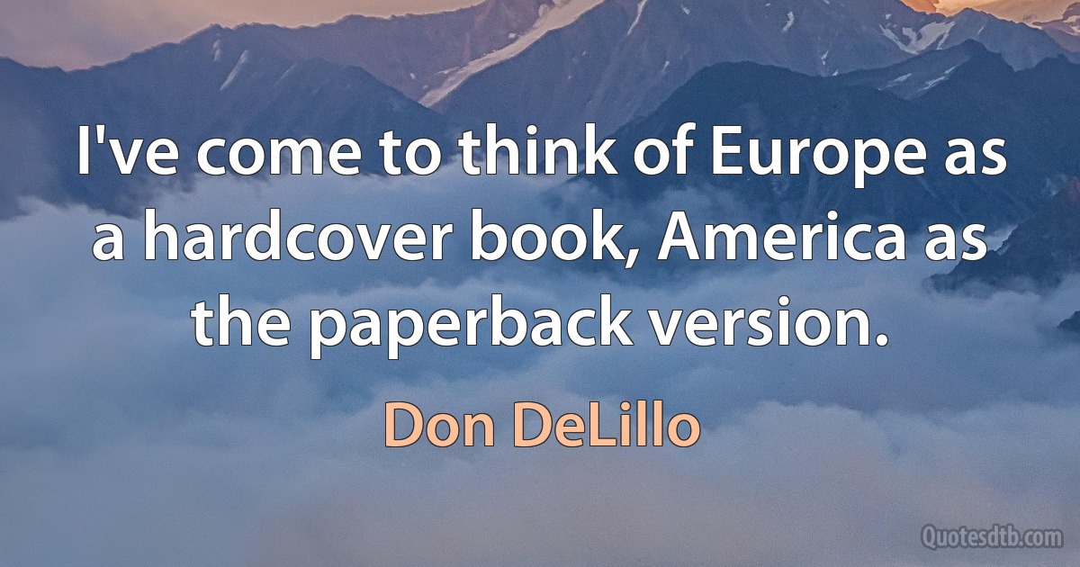 I've come to think of Europe as a hardcover book, America as the paperback version. (Don DeLillo)