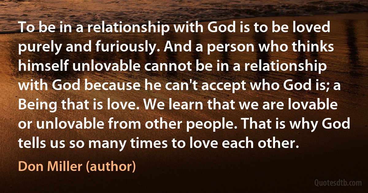 To be in a relationship with God is to be loved purely and furiously. And a person who thinks himself unlovable cannot be in a relationship with God because he can't accept who God is; a Being that is love. We learn that we are lovable or unlovable from other people. That is why God tells us so many times to love each other. (Don Miller (author))