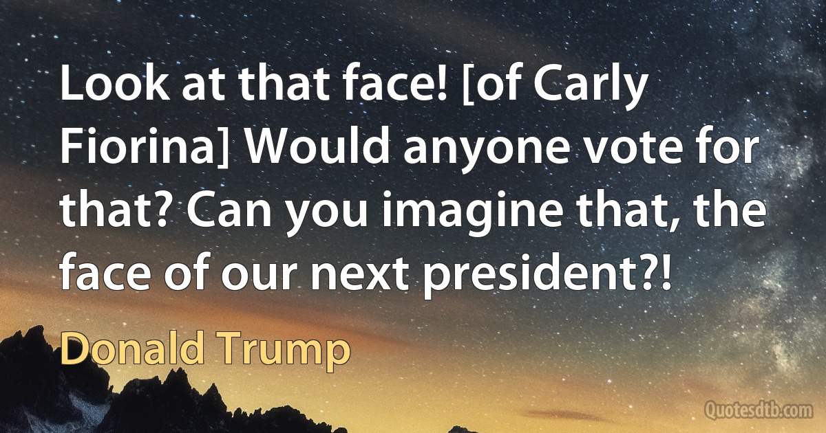 Look at that face! [of Carly Fiorina] Would anyone vote for that? Can you imagine that, the face of our next president?! (Donald Trump)