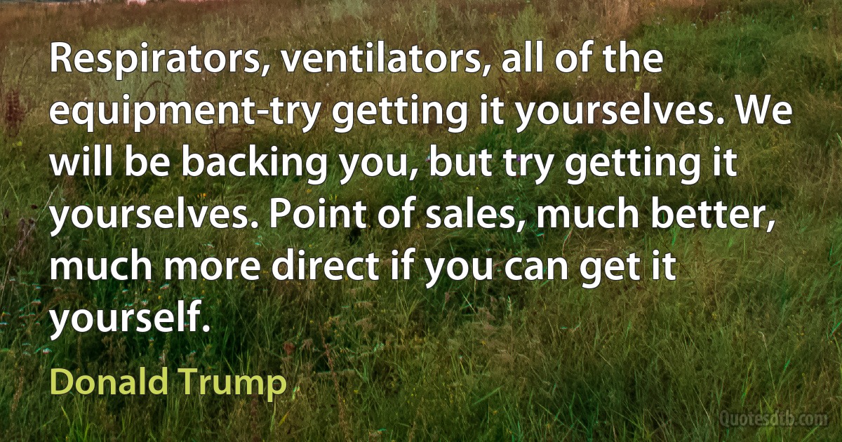 Respirators, ventilators, all of the equipment-try getting it yourselves. We will be backing you, but try getting it yourselves. Point of sales, much better, much more direct if you can get it yourself. (Donald Trump)