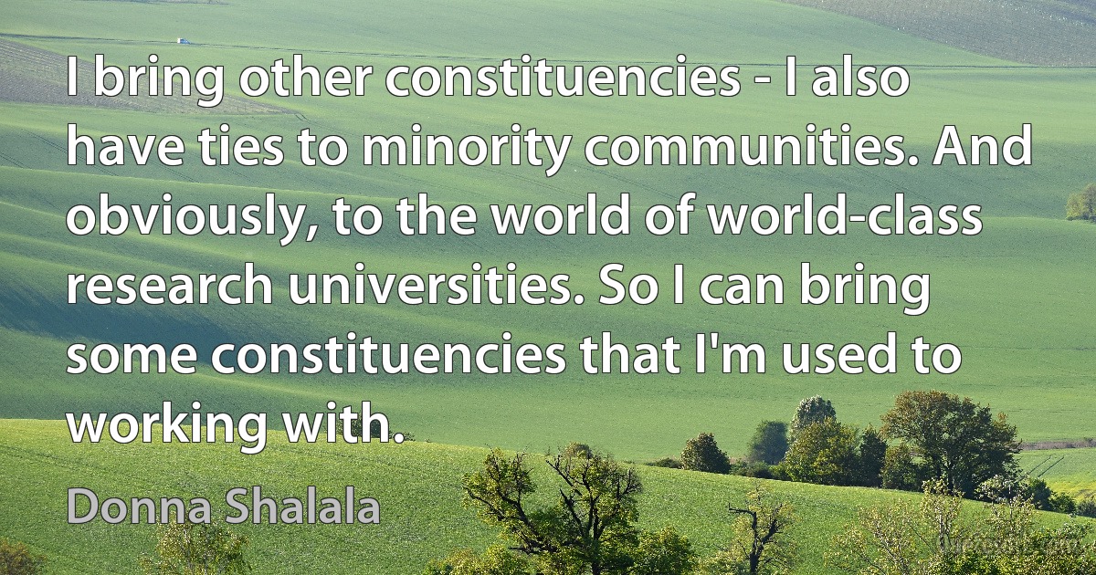 I bring other constituencies - I also have ties to minority communities. And obviously, to the world of world-class research universities. So I can bring some constituencies that I'm used to working with. (Donna Shalala)