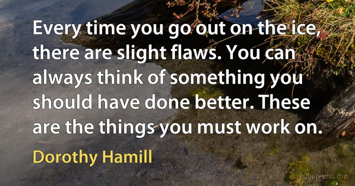 Every time you go out on the ice, there are slight flaws. You can always think of something you should have done better. These are the things you must work on. (Dorothy Hamill)