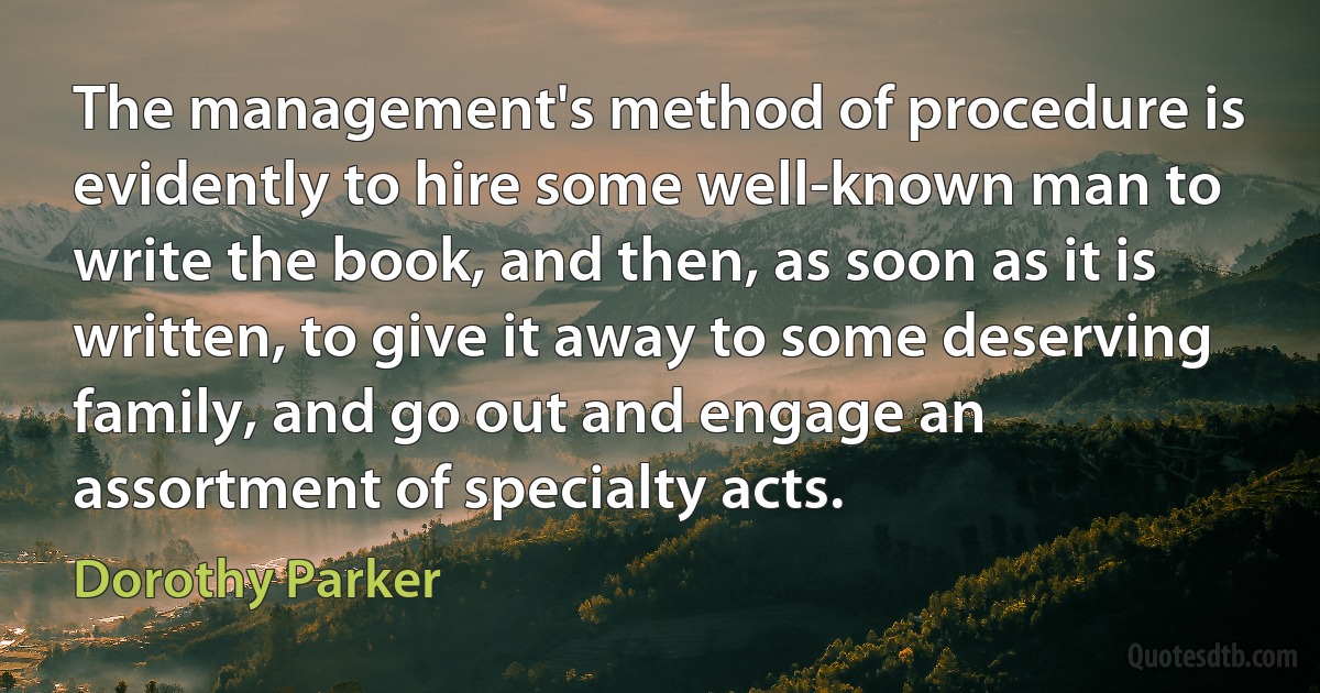 The management's method of procedure is evidently to hire some well-known man to write the book, and then, as soon as it is written, to give it away to some deserving family, and go out and engage an assortment of specialty acts. (Dorothy Parker)