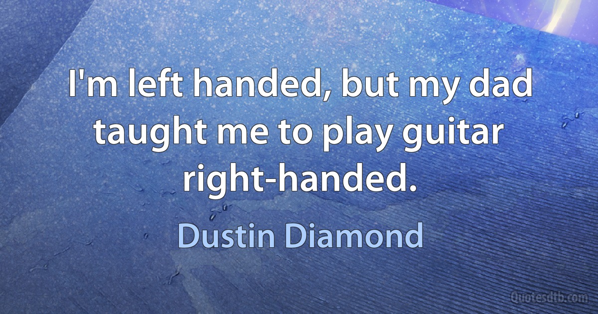 I'm left handed, but my dad taught me to play guitar right-handed. (Dustin Diamond)