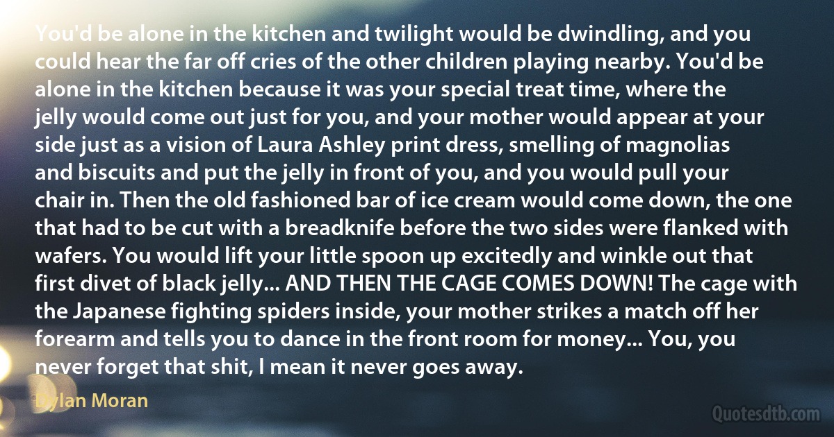 You'd be alone in the kitchen and twilight would be dwindling, and you could hear the far off cries of the other children playing nearby. You'd be alone in the kitchen because it was your special treat time, where the jelly would come out just for you, and your mother would appear at your side just as a vision of Laura Ashley print dress, smelling of magnolias and biscuits and put the jelly in front of you, and you would pull your chair in. Then the old fashioned bar of ice cream would come down, the one that had to be cut with a breadknife before the two sides were flanked with wafers. You would lift your little spoon up excitedly and winkle out that first divet of black jelly... AND THEN THE CAGE COMES DOWN! The cage with the Japanese fighting spiders inside, your mother strikes a match off her forearm and tells you to dance in the front room for money... You, you never forget that shit, I mean it never goes away. (Dylan Moran)