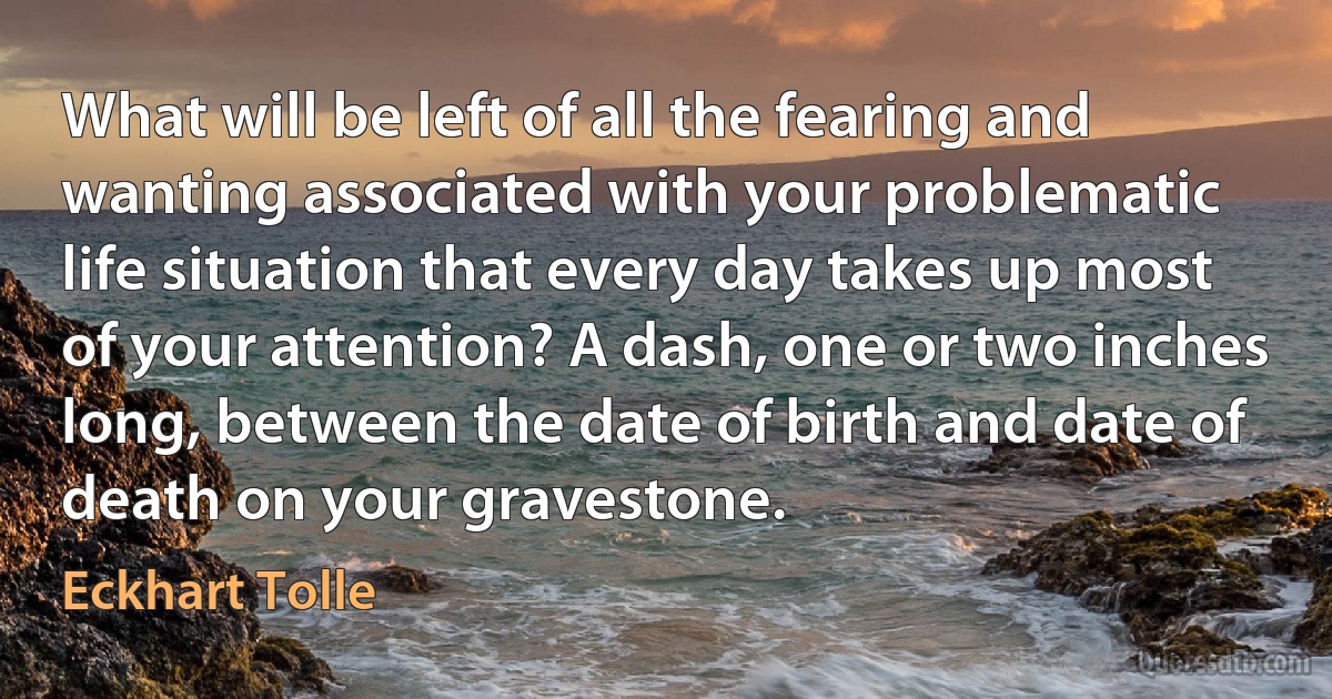 What will be left of all the fearing and wanting associated with your problematic life situation that every day takes up most of your attention? A dash, one or two inches long, between the date of birth and date of death on your gravestone. (Eckhart Tolle)