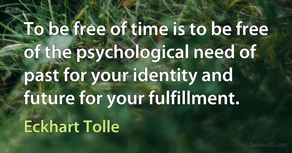 To be free of time is to be free of the psychological need of past for your identity and future for your fulfillment. (Eckhart Tolle)