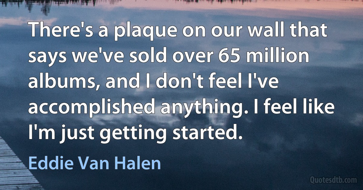 There's a plaque on our wall that says we've sold over 65 million albums, and I don't feel I've accomplished anything. I feel like I'm just getting started. (Eddie Van Halen)