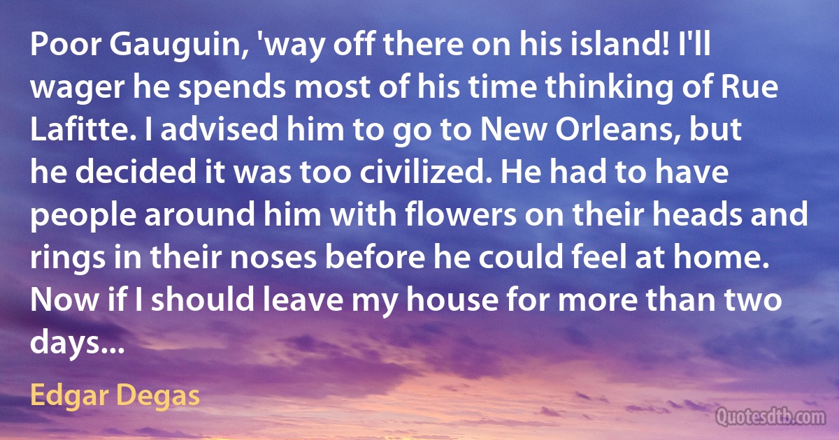 Poor Gauguin, 'way off there on his island! I'll wager he spends most of his time thinking of Rue Lafitte. I advised him to go to New Orleans, but he decided it was too civilized. He had to have people around him with flowers on their heads and rings in their noses before he could feel at home. Now if I should leave my house for more than two days... (Edgar Degas)