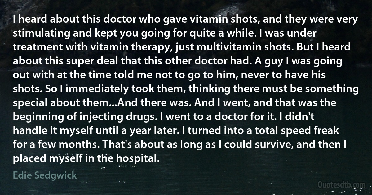 I heard about this doctor who gave vitamin shots, and they were very stimulating and kept you going for quite a while. I was under treatment with vitamin therapy, just multivitamin shots. But I heard about this super deal that this other doctor had. A guy I was going out with at the time told me not to go to him, never to have his shots. So I immediately took them, thinking there must be something special about them...And there was. And I went, and that was the beginning of injecting drugs. I went to a doctor for it. I didn't handle it myself until a year later. I turned into a total speed freak for a few months. That's about as long as I could survive, and then I placed myself in the hospital. (Edie Sedgwick)