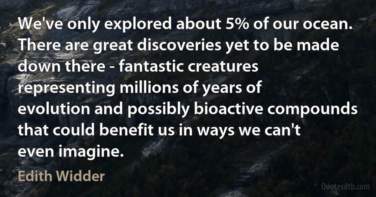 We've only explored about 5% of our ocean. There are great discoveries yet to be made down there - fantastic creatures representing millions of years of evolution and possibly bioactive compounds that could benefit us in ways we can't even imagine. (Edith Widder)