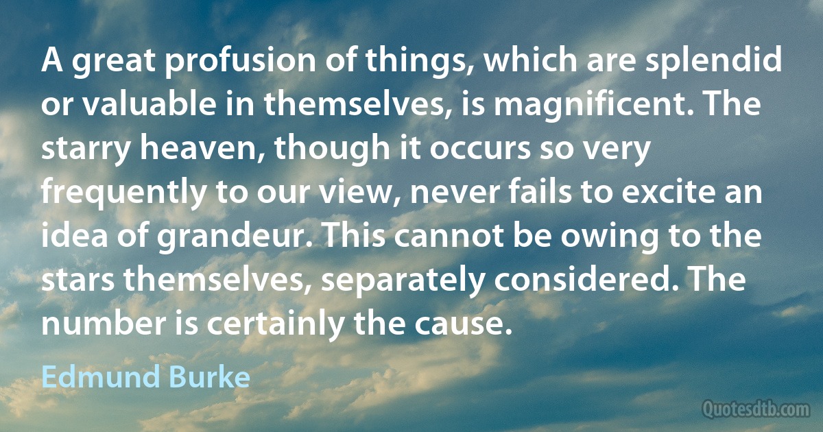 A great profusion of things, which are splendid or valuable in themselves, is magnificent. The starry heaven, though it occurs so very frequently to our view, never fails to excite an idea of grandeur. This cannot be owing to the stars themselves, separately considered. The number is certainly the cause. (Edmund Burke)