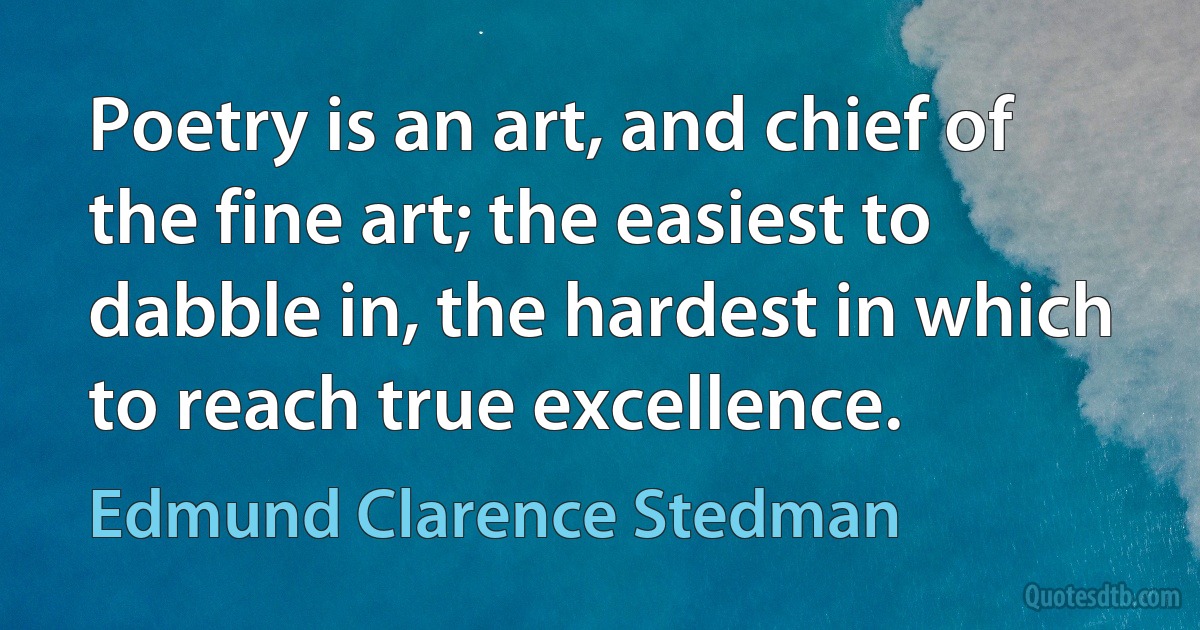 Poetry is an art, and chief of the fine art; the easiest to dabble in, the hardest in which to reach true excellence. (Edmund Clarence Stedman)