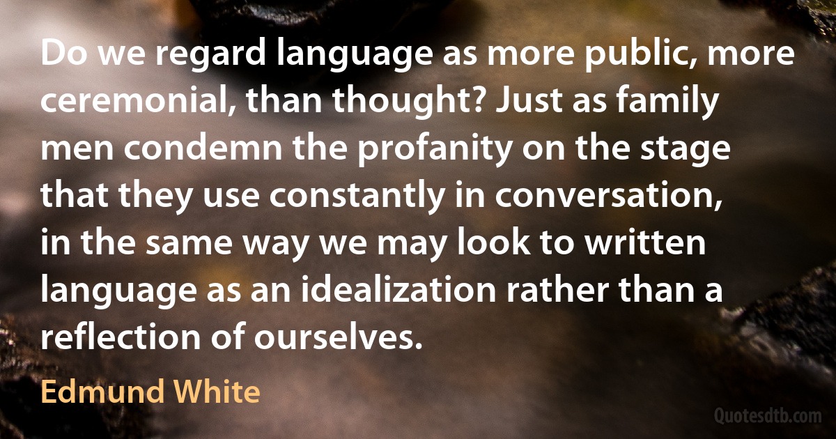 Do we regard language as more public, more ceremonial, than thought? Just as family men condemn the profanity on the stage that they use constantly in conversation, in the same way we may look to written language as an idealization rather than a reflection of ourselves. (Edmund White)