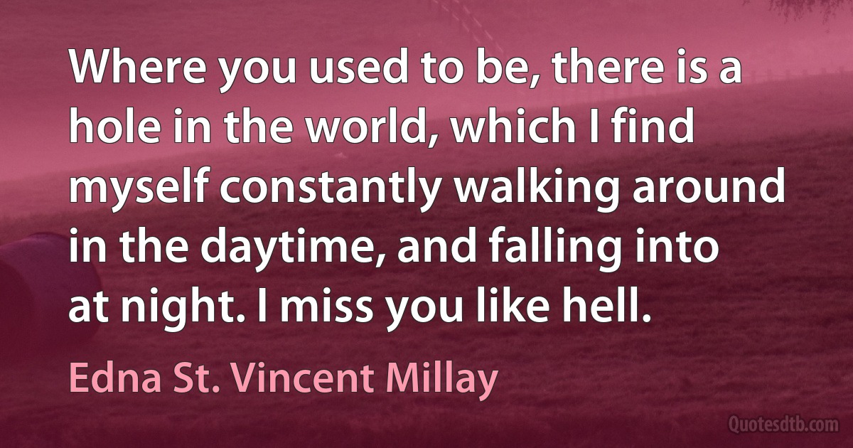 Where you used to be, there is a hole in the world, which I find myself constantly walking around in the daytime, and falling into at night. I miss you like hell. (Edna St. Vincent Millay)