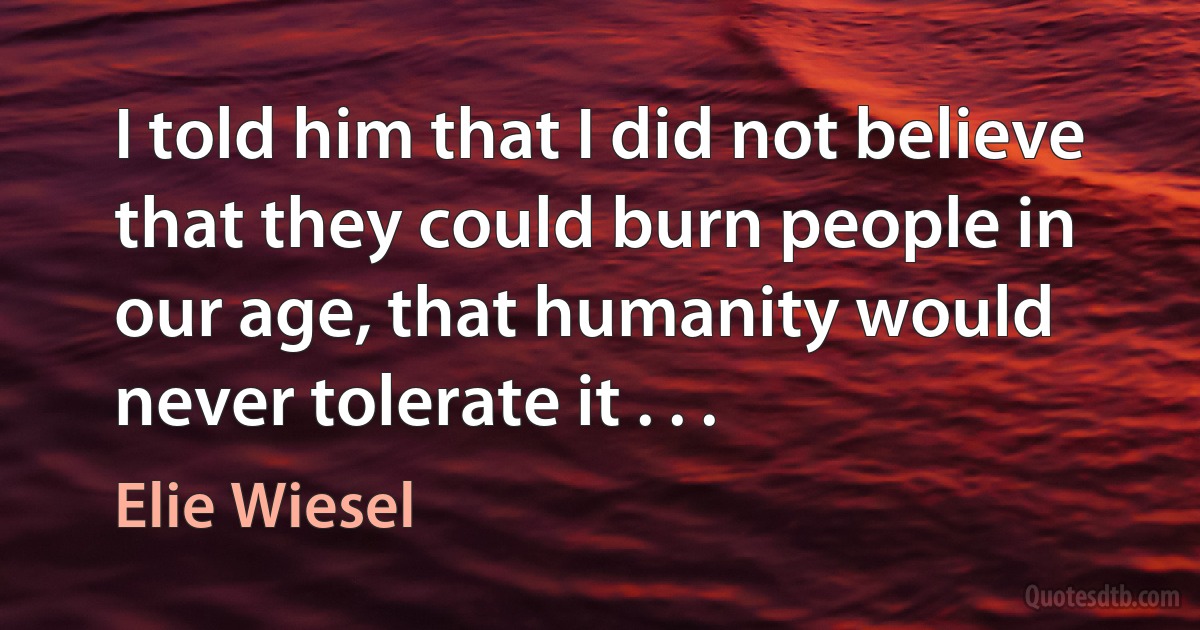 I told him that I did not believe that they could burn people in our age, that humanity would never tolerate it . . . (Elie Wiesel)