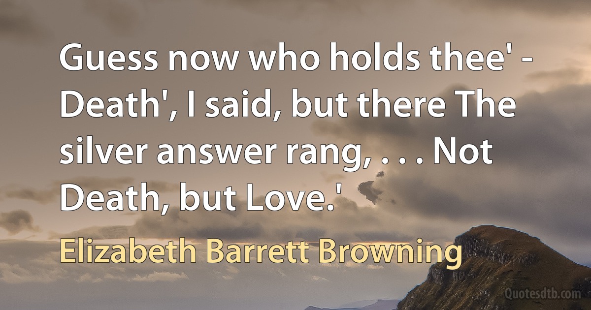 Guess now who holds thee' - Death', I said, but there The silver answer rang, . . . Not Death, but Love.' (Elizabeth Barrett Browning)