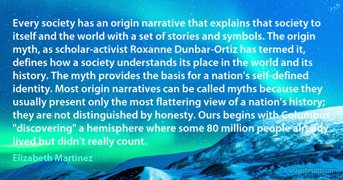 Every society has an origin narrative that explains that society to itself and the world with a set of stories and symbols. The origin myth, as scholar-activist Roxanne Dunbar-Ortiz has termed it, defines how a society understands its place in the world and its history. The myth provides the basis for a nation's self-defined identity. Most origin narratives can be called myths because they usually present only the most flattering view of a nation's history; they are not distinguished by honesty. Ours begins with Columbus "discovering" a hemisphere where some 80 million people already lived but didn't really count. (Elizabeth Martinez)