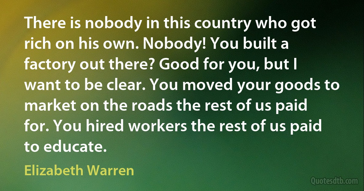 There is nobody in this country who got rich on his own. Nobody! You built a factory out there? Good for you, but I want to be clear. You moved your goods to market on the roads the rest of us paid for. You hired workers the rest of us paid to educate. (Elizabeth Warren)