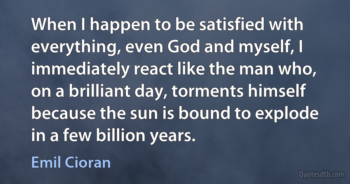 When I happen to be satisfied with everything, even God and myself, I immediately react like the man who, on a brilliant day, torments himself because the sun is bound to explode in a few billion years. (Emil Cioran)