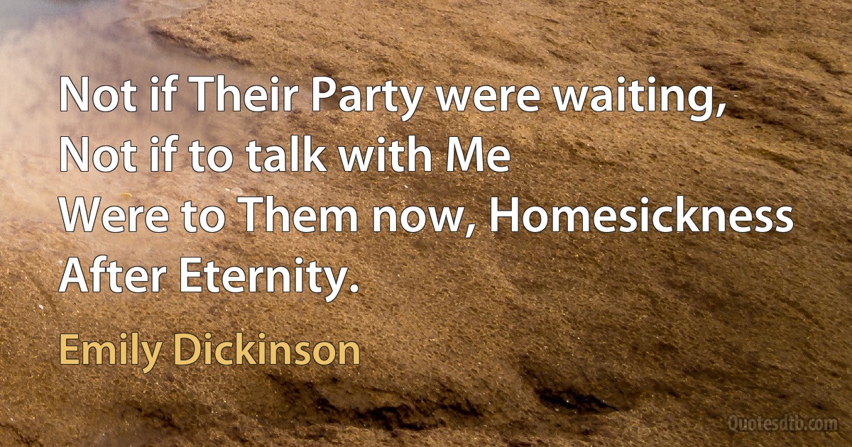 Not if Their Party were waiting,
Not if to talk with Me
Were to Them now, Homesickness
After Eternity. (Emily Dickinson)