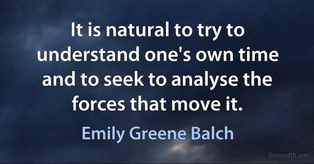 It is natural to try to understand one's own time and to seek to analyse the forces that move it. (Emily Greene Balch)