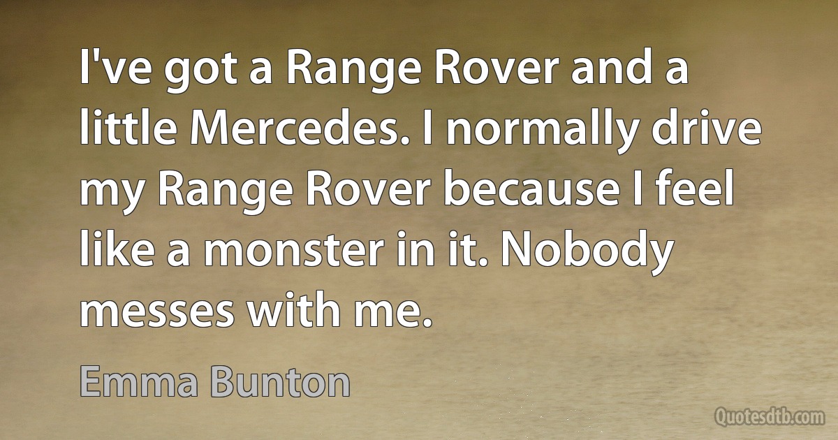 I've got a Range Rover and a little Mercedes. I normally drive my Range Rover because I feel like a monster in it. Nobody messes with me. (Emma Bunton)