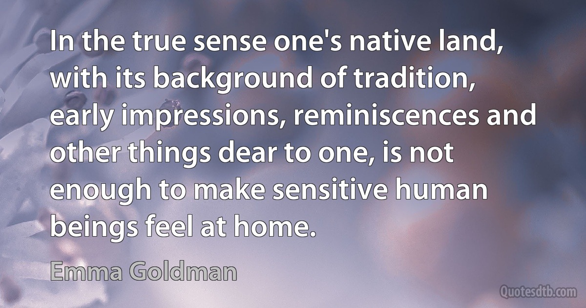 In the true sense one's native land, with its background of tradition, early impressions, reminiscences and other things dear to one, is not enough to make sensitive human beings feel at home. (Emma Goldman)