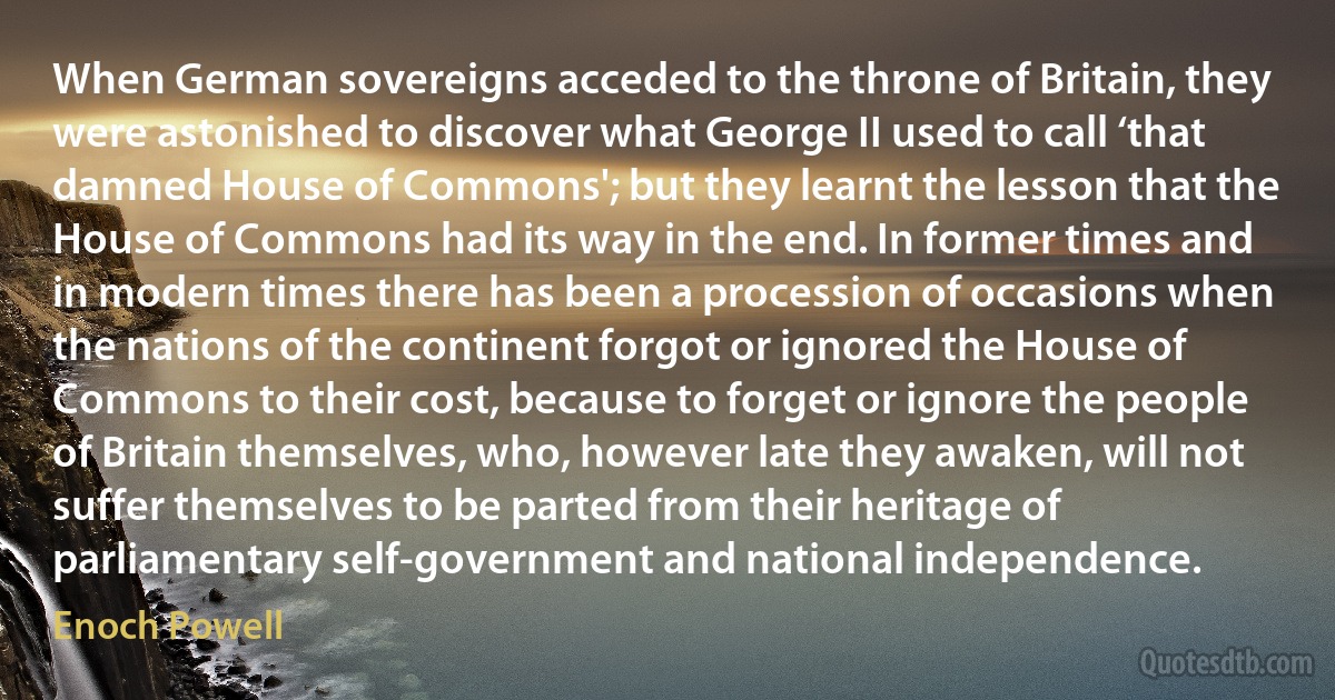 When German sovereigns acceded to the throne of Britain, they were astonished to discover what George II used to call ‘that damned House of Commons'; but they learnt the lesson that the House of Commons had its way in the end. In former times and in modern times there has been a procession of occasions when the nations of the continent forgot or ignored the House of Commons to their cost, because to forget or ignore the people of Britain themselves, who, however late they awaken, will not suffer themselves to be parted from their heritage of parliamentary self-government and national independence. (Enoch Powell)