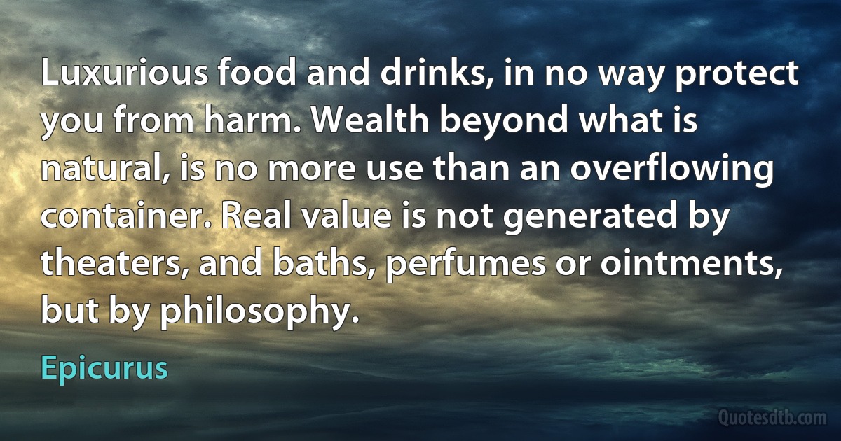 Luxurious food and drinks, in no way protect you from harm. Wealth beyond what is natural, is no more use than an overflowing container. Real value is not generated by theaters, and baths, perfumes or ointments, but by philosophy. (Epicurus)