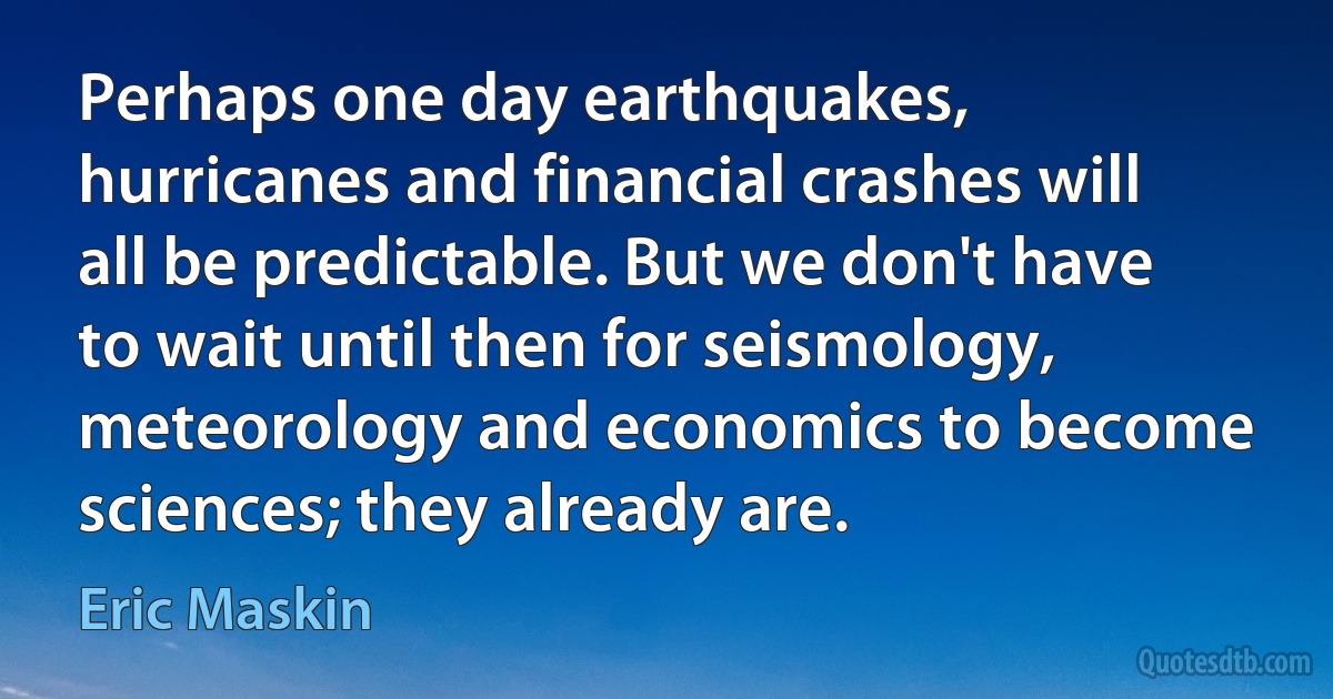 Perhaps one day earthquakes, hurricanes and financial crashes will all be predictable. But we don't have to wait until then for seismology, meteorology and economics to become sciences; they already are. (Eric Maskin)