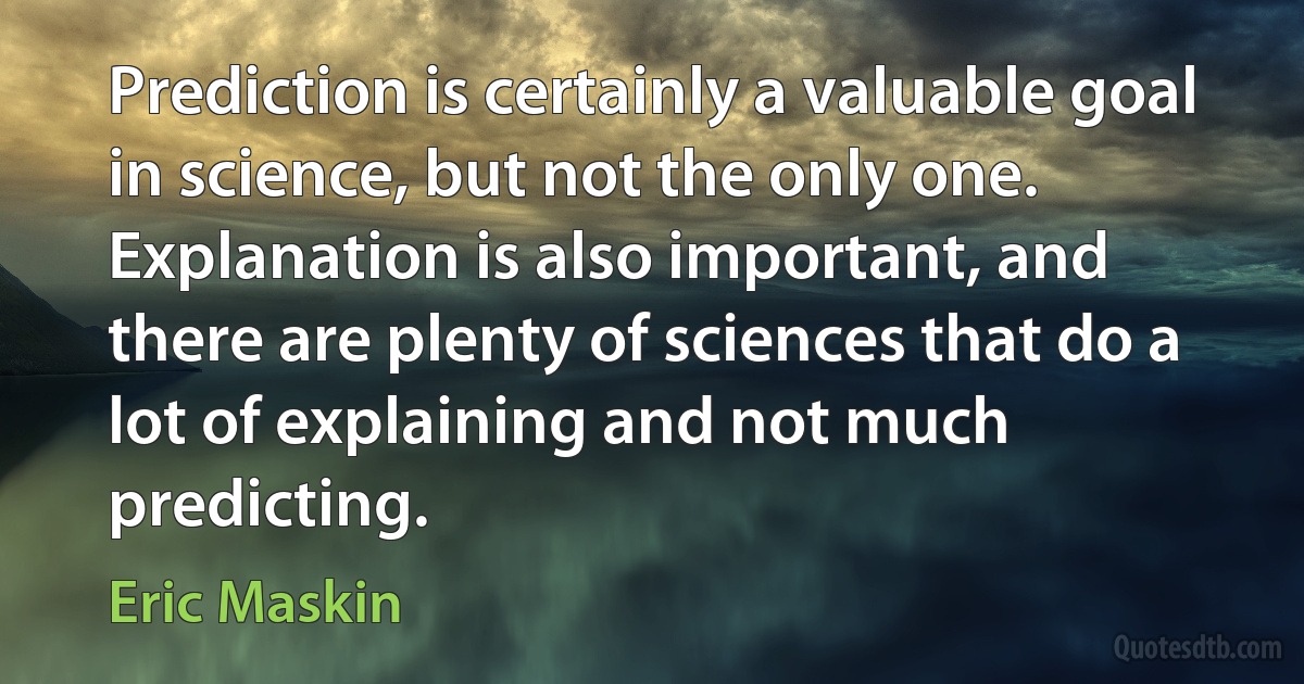 Prediction is certainly a valuable goal in science, but not the only one. Explanation is also important, and there are plenty of sciences that do a lot of explaining and not much predicting. (Eric Maskin)