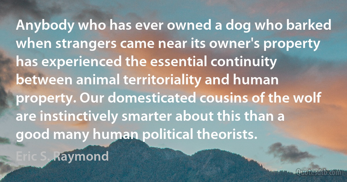 Anybody who has ever owned a dog who barked when strangers came near its owner's property has experienced the essential continuity between animal territoriality and human property. Our domesticated cousins of the wolf are instinctively smarter about this than a good many human political theorists. (Eric S. Raymond)