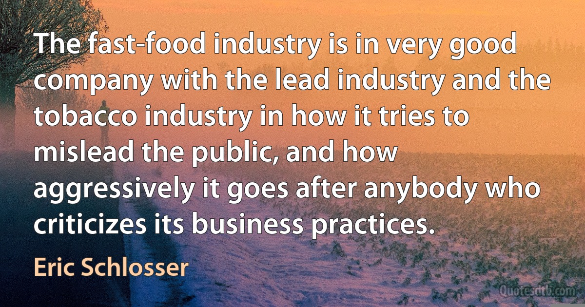 The fast-food industry is in very good company with the lead industry and the tobacco industry in how it tries to mislead the public, and how aggressively it goes after anybody who criticizes its business practices. (Eric Schlosser)