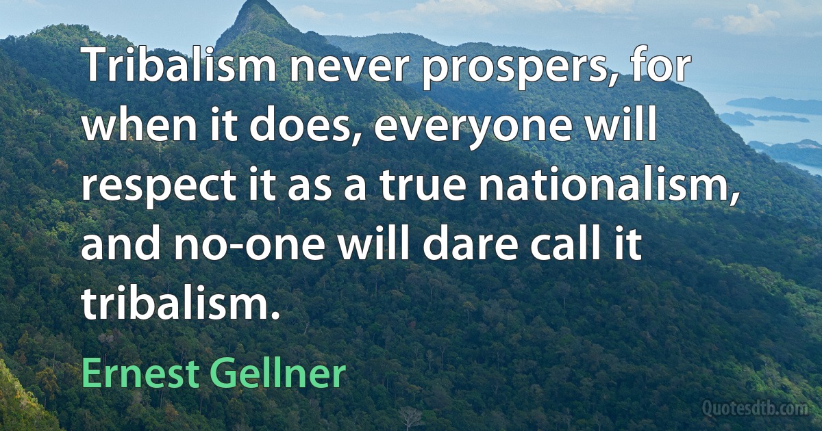 Tribalism never prospers, for when it does, everyone will respect it as a true nationalism, and no-one will dare call it tribalism. (Ernest Gellner)