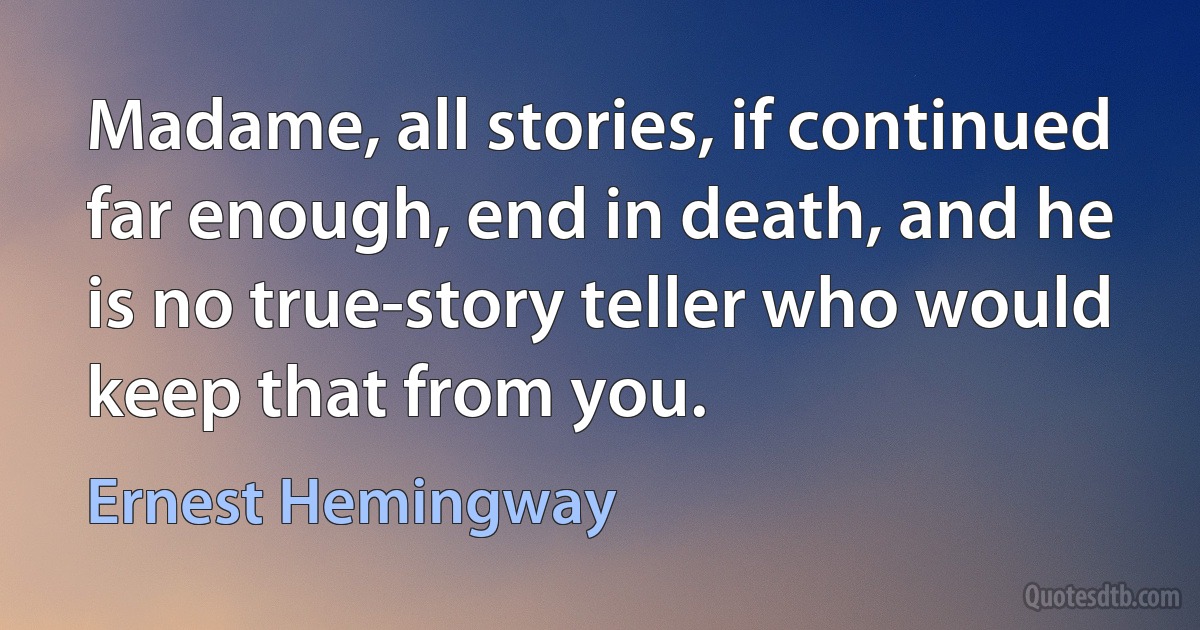 Madame, all stories, if continued far enough, end in death, and he is no true-story teller who would keep that from you. (Ernest Hemingway)