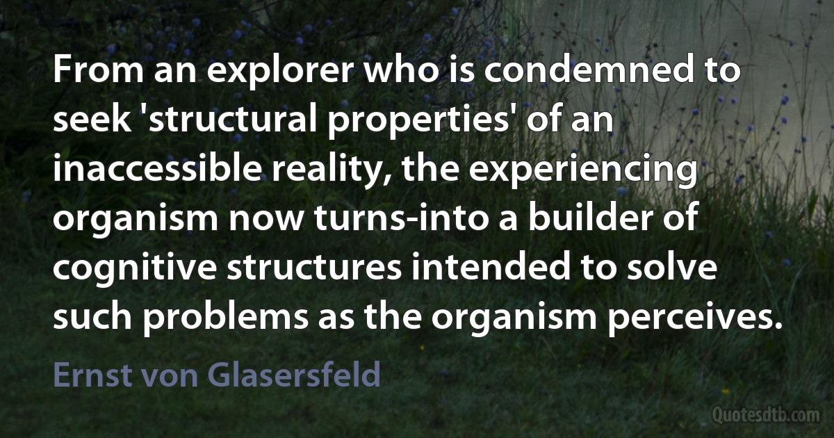 From an explorer who is condemned to seek 'structural properties' of an inaccessible reality, the experiencing organism now turns-into a builder of cognitive structures intended to solve such problems as the organism perceives. (Ernst von Glasersfeld)