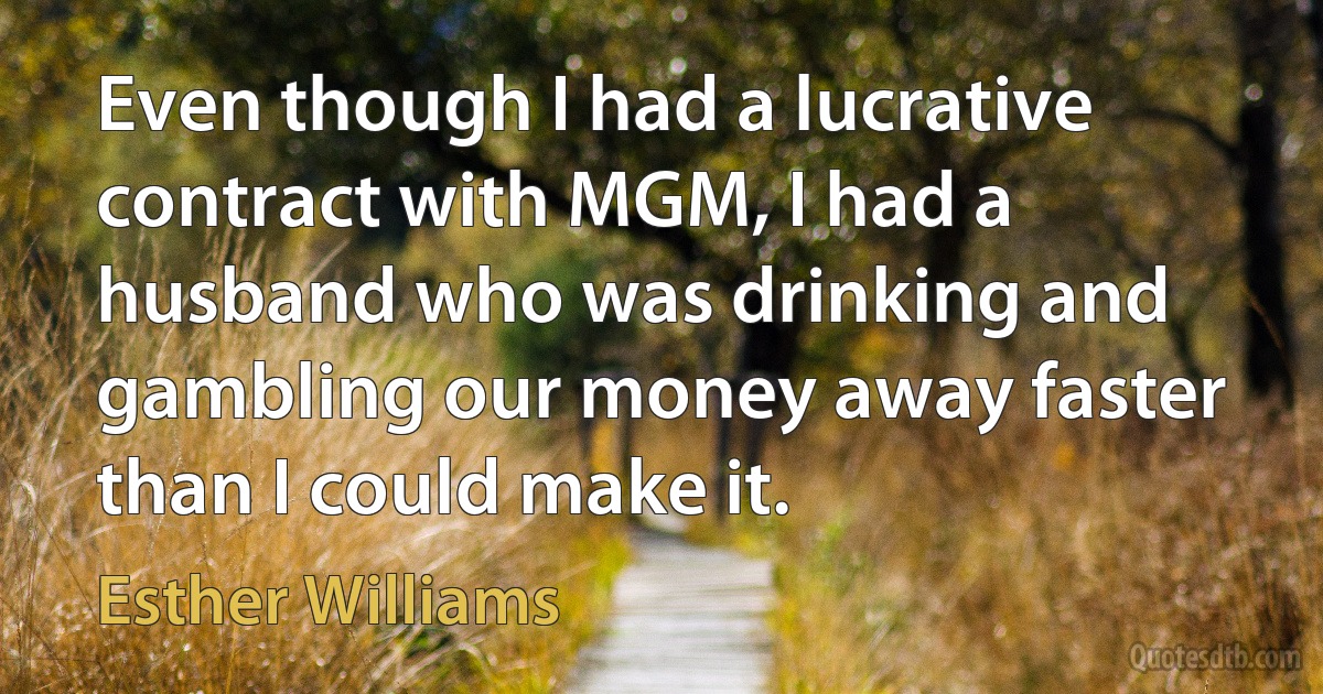 Even though I had a lucrative contract with MGM, I had a husband who was drinking and gambling our money away faster than I could make it. (Esther Williams)