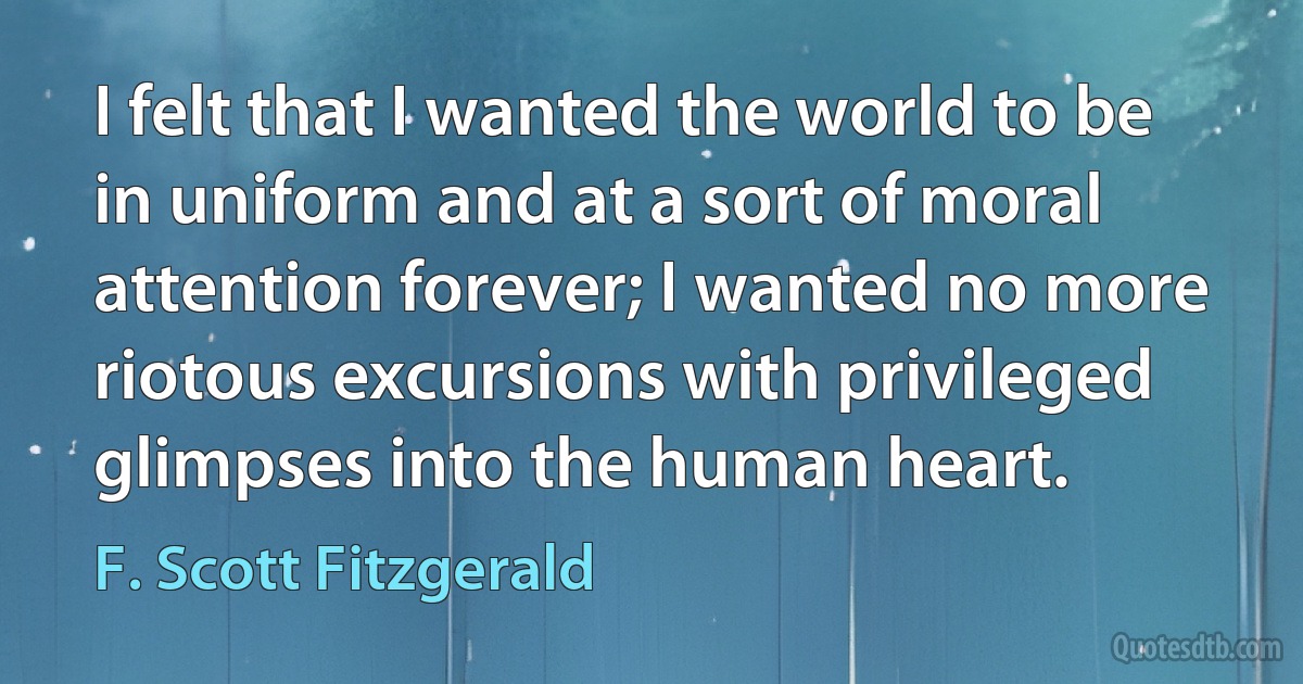 I felt that I wanted the world to be in uniform and at a sort of moral attention forever; I wanted no more riotous excursions with privileged glimpses into the human heart. (F. Scott Fitzgerald)